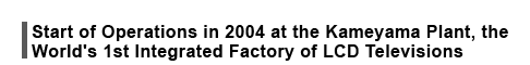 Start of Operations in 2004 at the Kameyama Plant, the World's 1st Integrated Factory of LCD Televisions 
